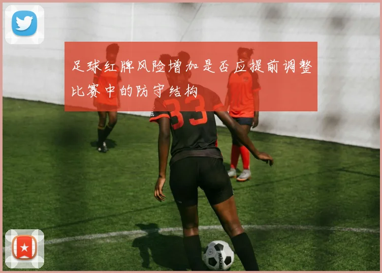 足球红牌风险增加是否应提前调整比赛中的防守结构