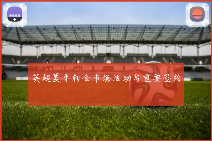 英超夏季转会市场活动与重要签约