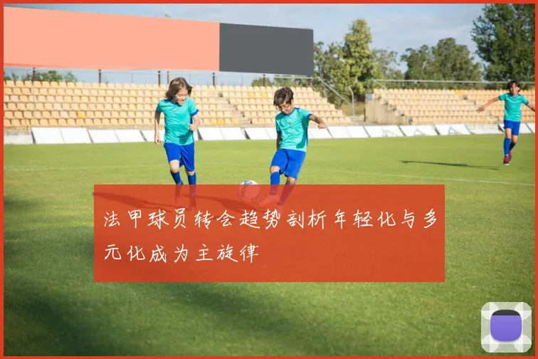 法甲球员转会趋势剖析年轻化与多元化成为主旋律