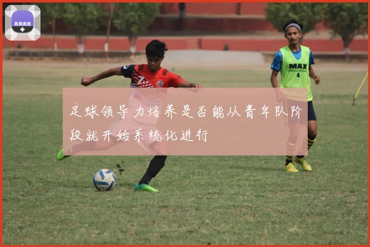 足球领导力培养是否能从青年队阶段就开始系统化进行