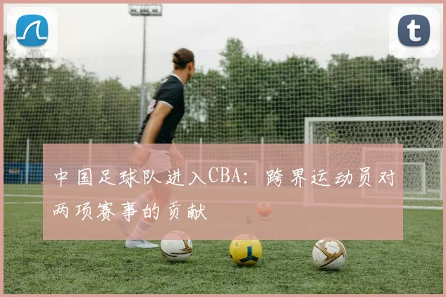 中国足球队进入CBA：跨界运动员对两项赛事的贡献