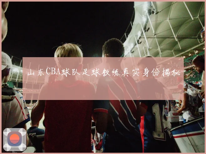 山东CBA球队足球教练真实身份揭秘